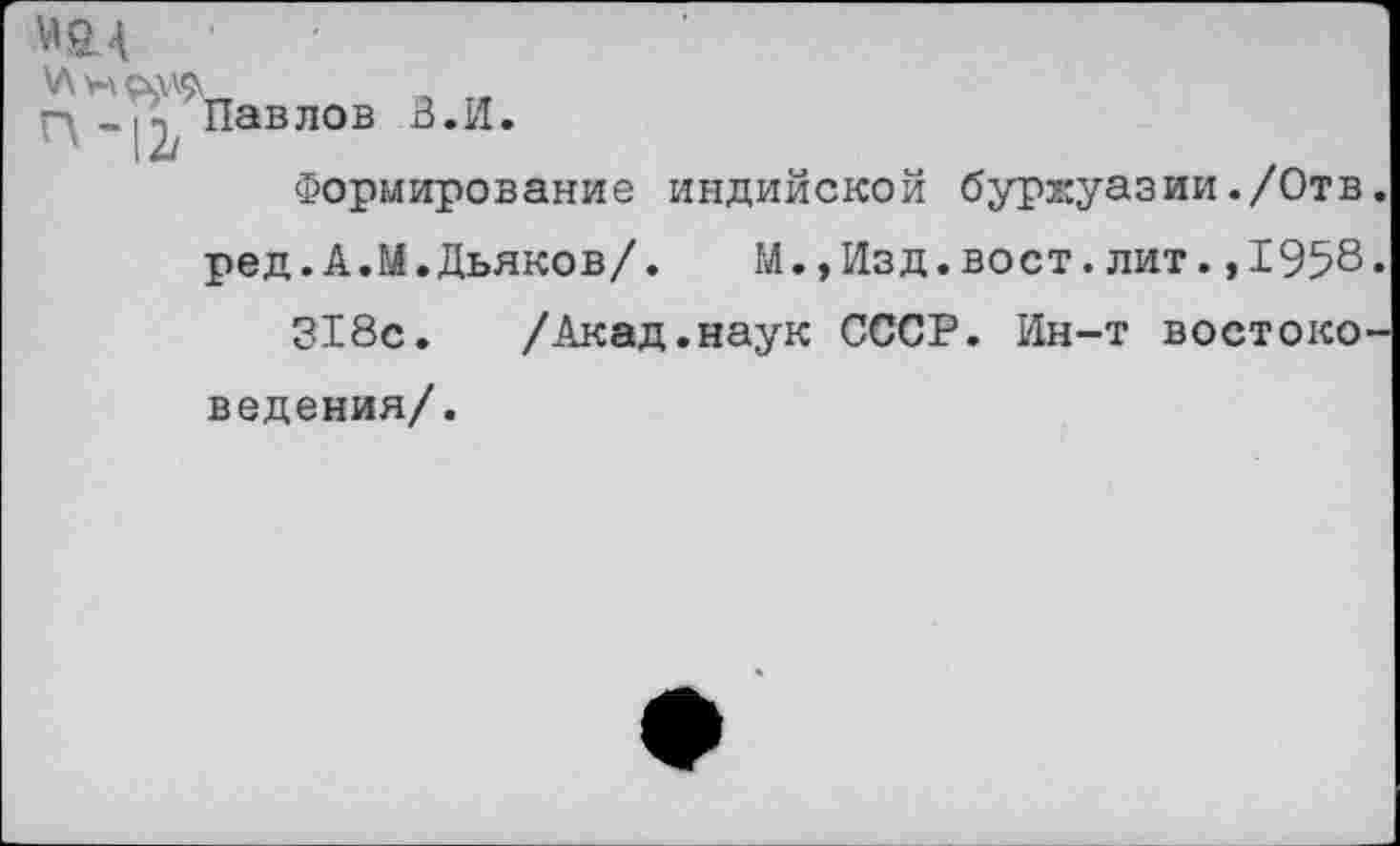 ﻿МА
\Л н П-12,
Павлов В.И.
Формирование
индийской буржуазии./Отв.
ред.А.М.Дьяков/.	М.,Изд.вост.лит.,1958.
318с. /Акад.наук СССР. Ин-т востоко
ведения/.